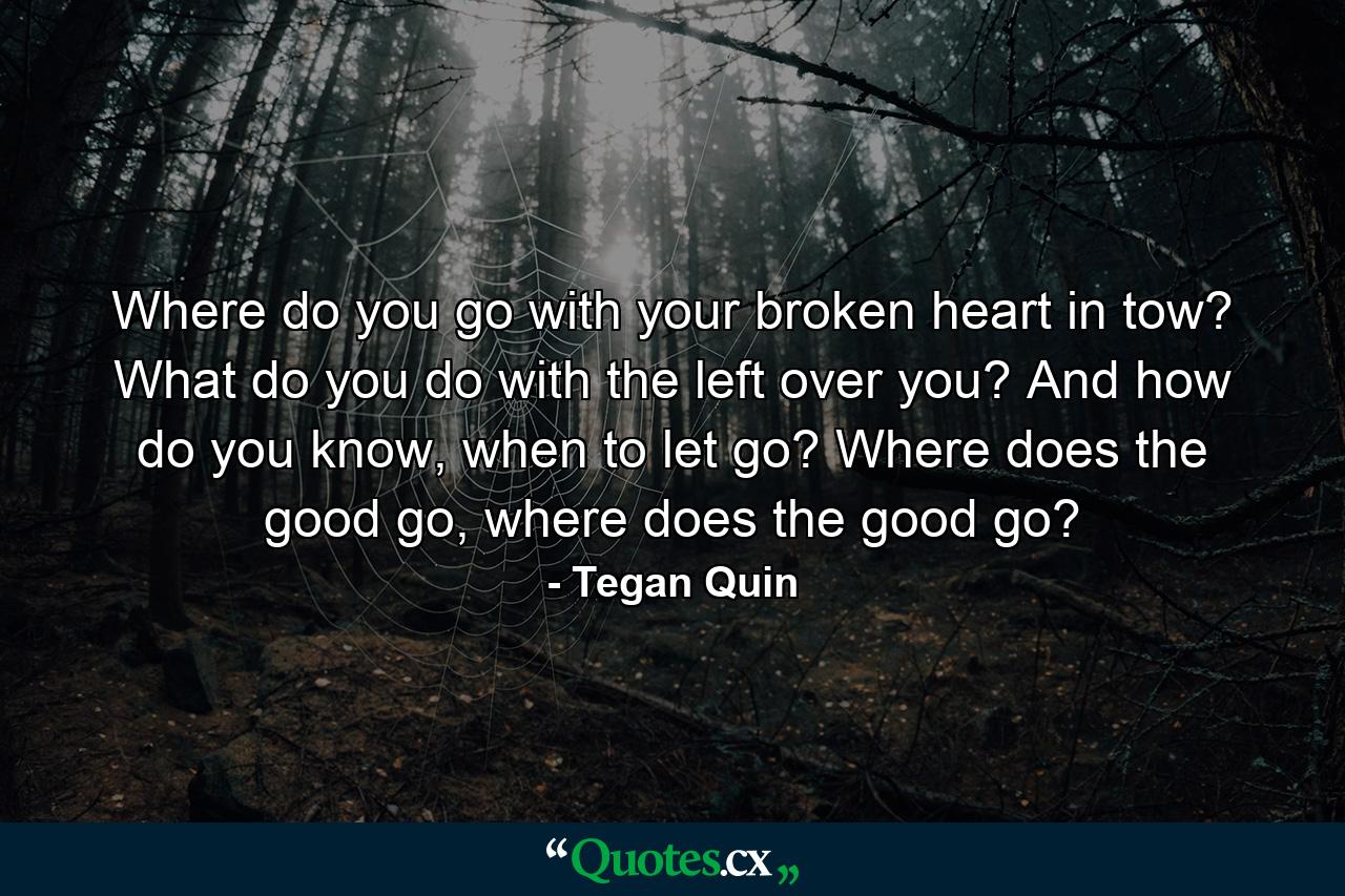 Where do you go with your broken heart in tow? What do you do with the left over you? And how do you know, when to let go? Where does the good go, where does the good go? - Quote by Tegan Quin