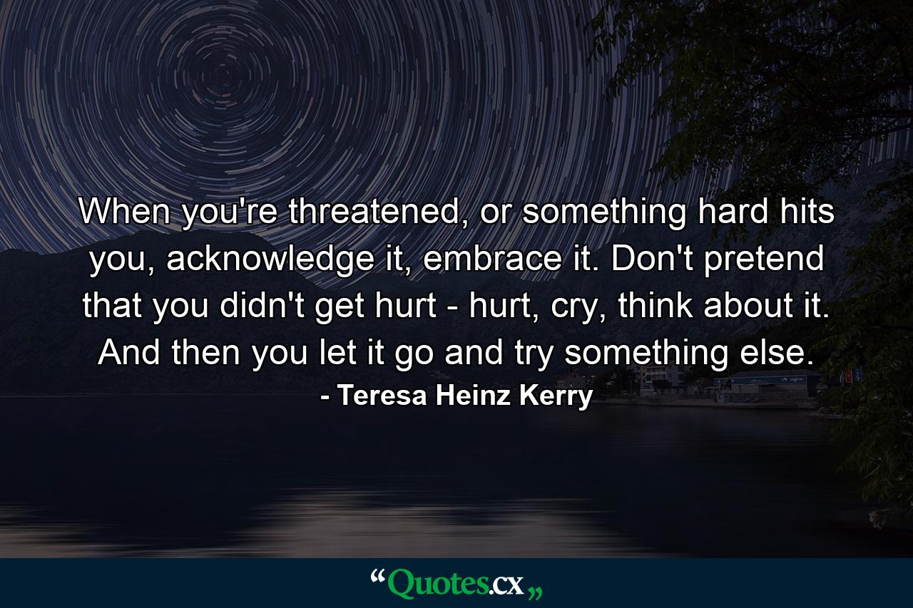 When you're threatened, or something hard hits you, acknowledge it, embrace it. Don't pretend that you didn't get hurt - hurt, cry, think about it. And then you let it go and try something else. - Quote by Teresa Heinz Kerry