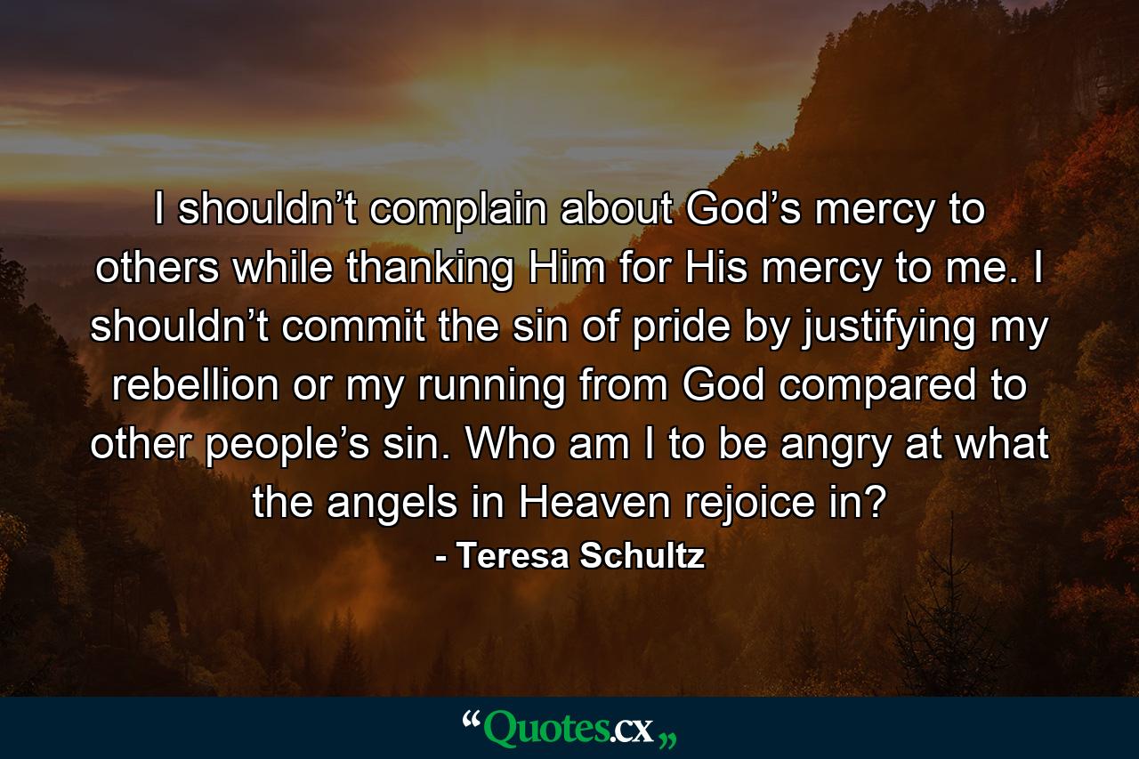 I shouldn’t complain about God’s mercy to others while thanking Him for His mercy to me. I shouldn’t commit the sin of pride by justifying my rebellion or my running from God compared to other people’s sin. Who am I to be angry at what the angels in Heaven rejoice in? - Quote by Teresa Schultz