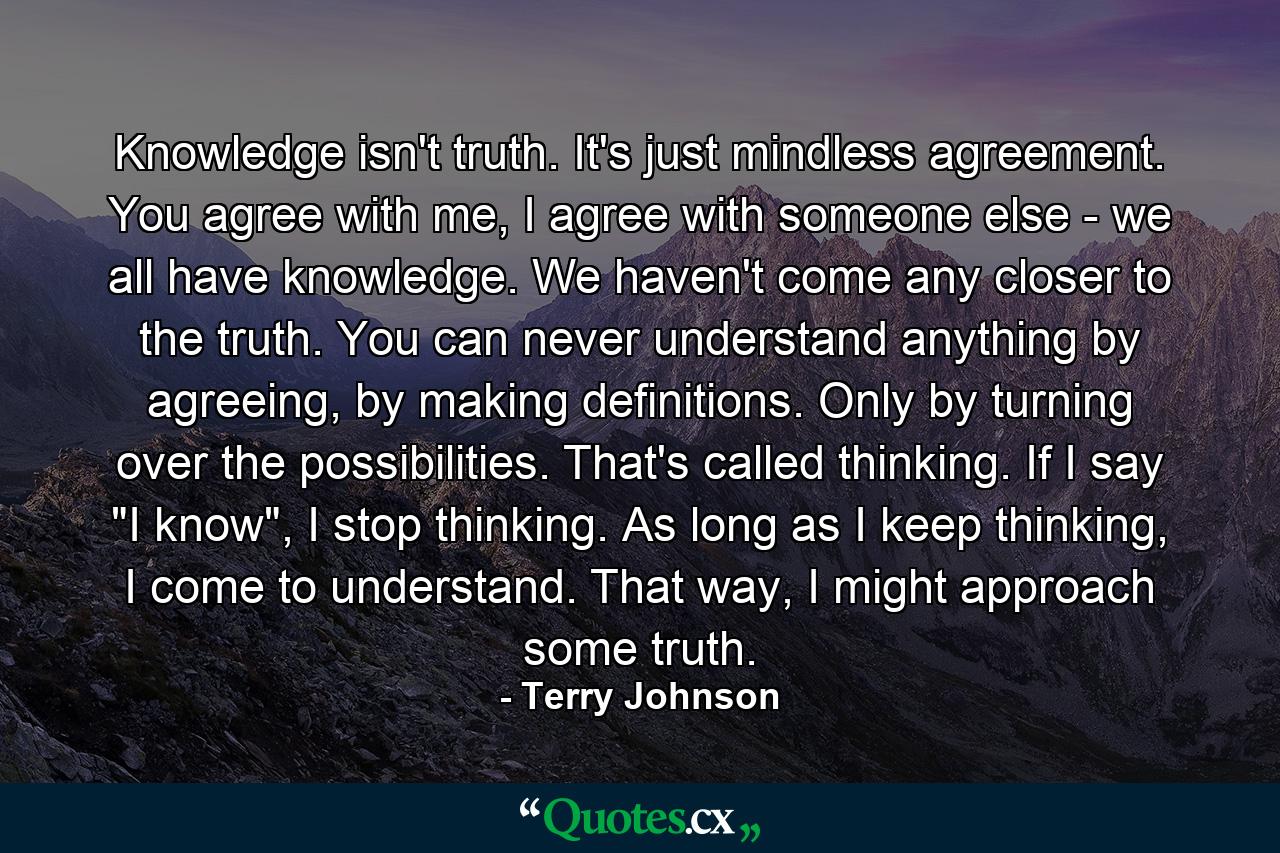 Knowledge isn't truth. It's just mindless agreement. You agree with me, I agree with someone else - we all have knowledge. We haven't come any closer to the truth. You can never understand anything by agreeing, by making definitions. Only by turning over the possibilities. That's called thinking. If I say 