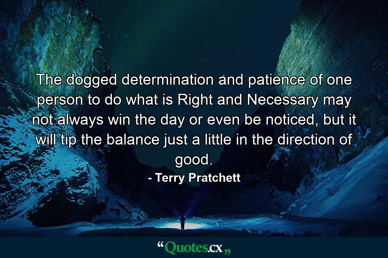 The dogged determination and patience of one person to do what is Right and Necessary may not always win the day or even be noticed, but it will tip the balance just a little in the direction of good. - Quote by Terry Pratchett