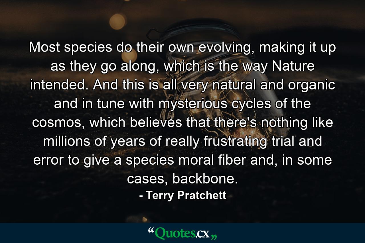 Most species do their own evolving, making it up as they go along, which is the way Nature intended. And this is all very natural and organic and in tune with mysterious cycles of the cosmos, which believes that there's nothing like millions of years of really frustrating trial and error to give a species moral fiber and, in some cases, backbone. - Quote by Terry Pratchett