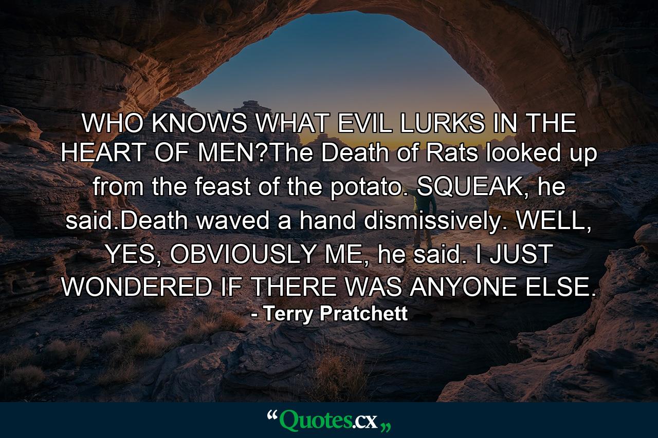 WHO KNOWS WHAT EVIL LURKS IN THE HEART OF MEN?The Death of Rats looked up from the feast of the potato. SQUEAK, he said.Death waved a hand dismissively. WELL, YES, OBVIOUSLY ME, he said. I JUST WONDERED IF THERE WAS ANYONE ELSE. - Quote by Terry Pratchett