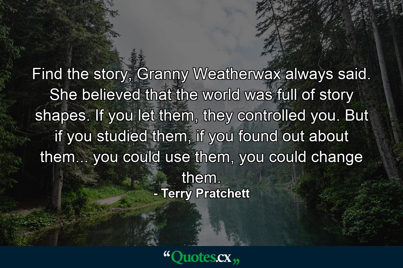 Find the story, Granny Weatherwax always said. She believed that the world was full of story shapes. If you let them, they controlled you. But if you studied them, if you found out about them... you could use them, you could change them. - Quote by Terry Pratchett