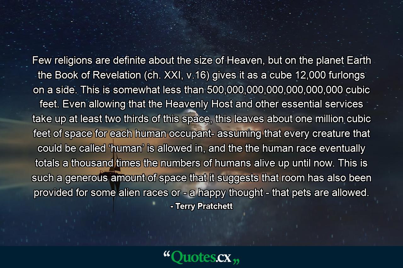 Few religions are definite about the size of Heaven, but on the planet Earth the Book of Revelation (ch. XXI, v.16) gives it as a cube 12,000 furlongs on a side. This is somewhat less than 500,000,000,000,000,000,000 cubic feet. Even allowing that the Heavenly Host and other essential services take up at least two thirds of this space, this leaves about one million cubic feet of space for each human occupant- assuming that every creature that could be called ‘human’ is allowed in, and the the human race eventually totals a thousand times the numbers of humans alive up until now. This is such a generous amount of space that it suggests that room has also been provided for some alien races or - a happy thought - that pets are allowed. - Quote by Terry Pratchett