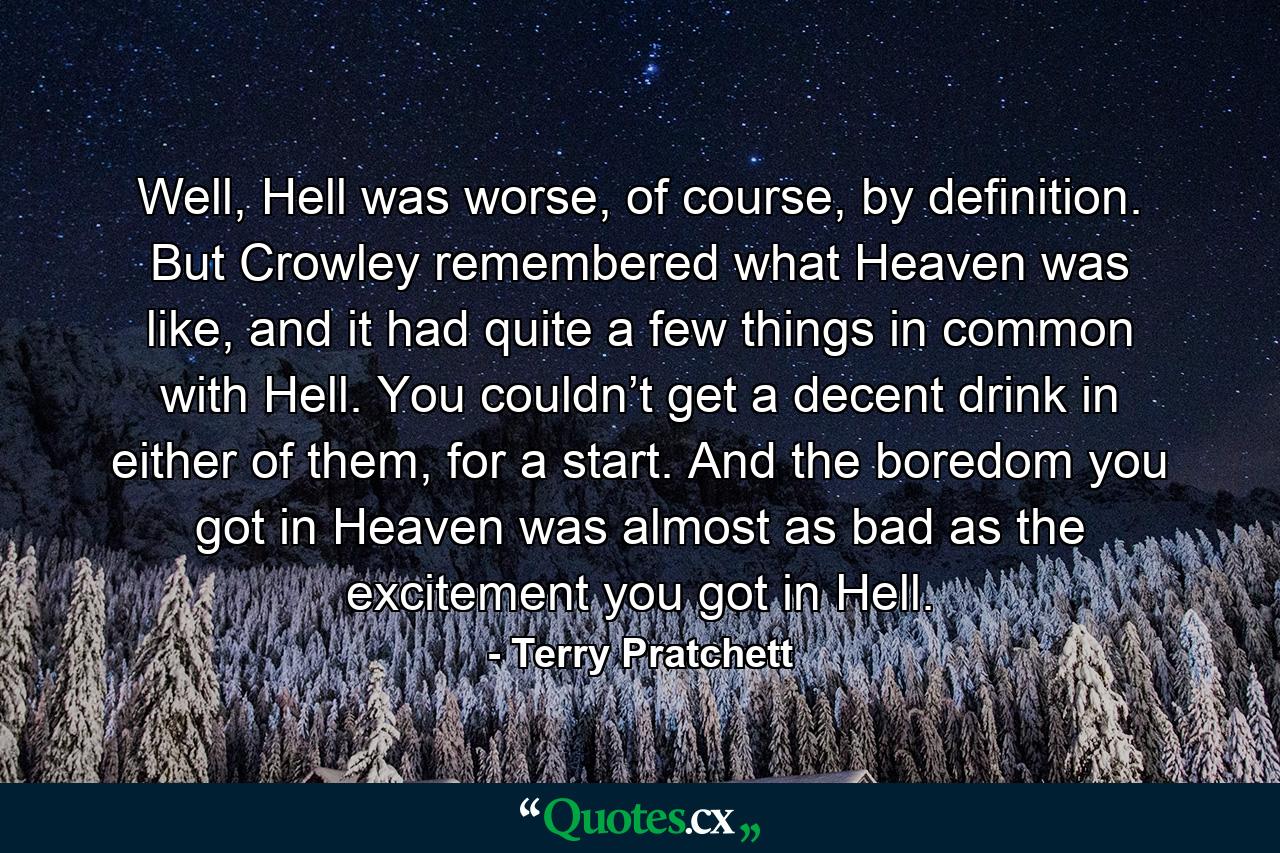 Well, Hell was worse, of course, by definition. But Crowley remembered what Heaven was like, and it had quite a few things in common with Hell. You couldn’t get a decent drink in either of them, for a start. And the boredom you got in Heaven was almost as bad as the excitement you got in Hell. - Quote by Terry Pratchett