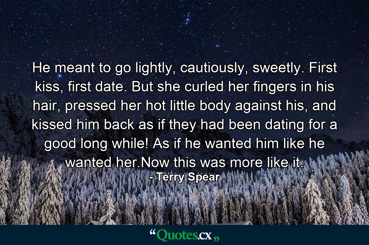 He meant to go lightly, cautiously, sweetly. First kiss, first date. But she curled her fingers in his hair, pressed her hot little body against his, and kissed him back as if they had been dating for a good long while! As if he wanted him like he wanted her.Now this was more like it. - Quote by Terry Spear