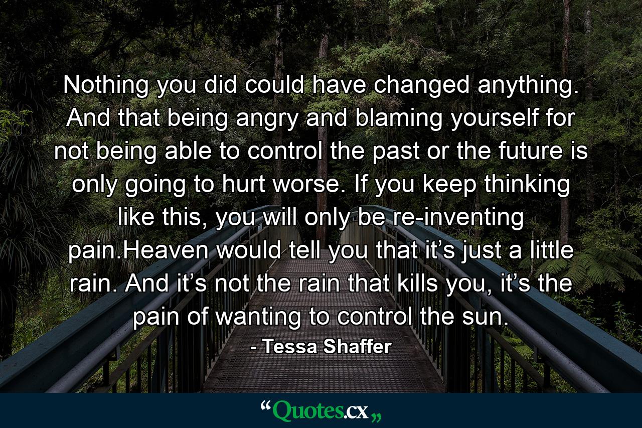 Nothing you did could have changed anything. And that being angry and blaming yourself for not being able to control the past or the future is only going to hurt worse. If you keep thinking like this, you will only be re-inventing pain.Heaven would tell you that it’s just a little rain. And it’s not the rain that kills you, it’s the pain of wanting to control the sun. - Quote by Tessa Shaffer