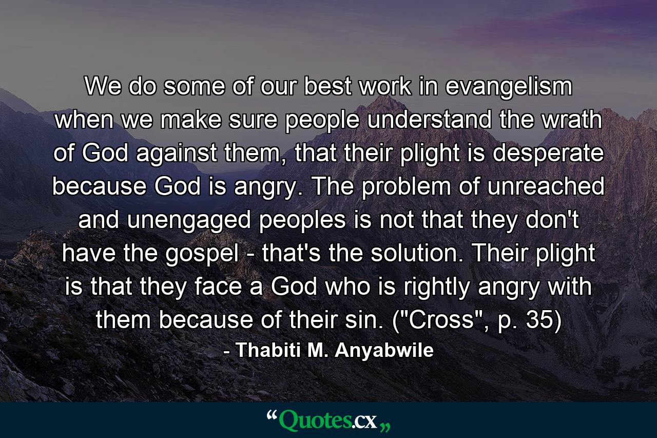 We do some of our best work in evangelism when we make sure people understand the wrath of God against them, that their plight is desperate because God is angry. The problem of unreached and unengaged peoples is not that they don't have the gospel - that's the solution. Their plight is that they face a God who is rightly angry with them because of their sin. (