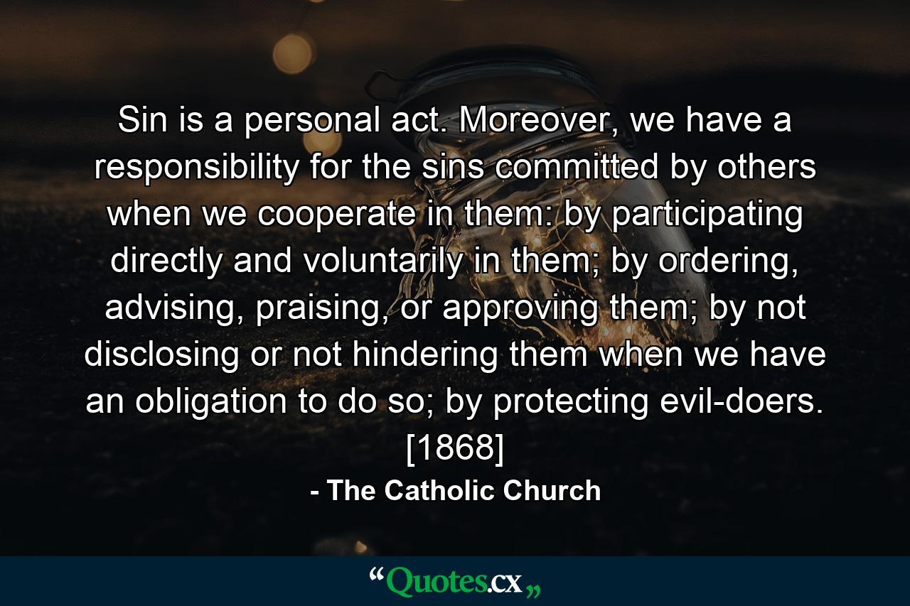 Sin is a personal act. Moreover, we have a responsibility for the sins committed by others when we cooperate in them: by participating directly and voluntarily in them; by ordering, advising, praising, or approving them; by not disclosing or not hindering them when we have an obligation to do so; by protecting evil-doers. [1868] - Quote by The Catholic Church