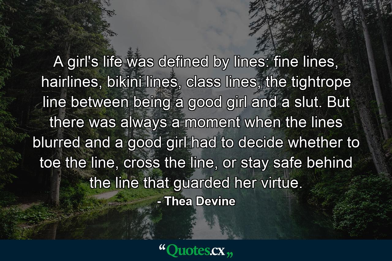 A girl's life was defined by lines: fine lines, hairlines, bikini lines, class lines, the tightrope line between being a good girl and a slut. But there was always a moment when the lines blurred and a good girl had to decide whether to toe the line, cross the line, or stay safe behind the line that guarded her virtue. - Quote by Thea Devine