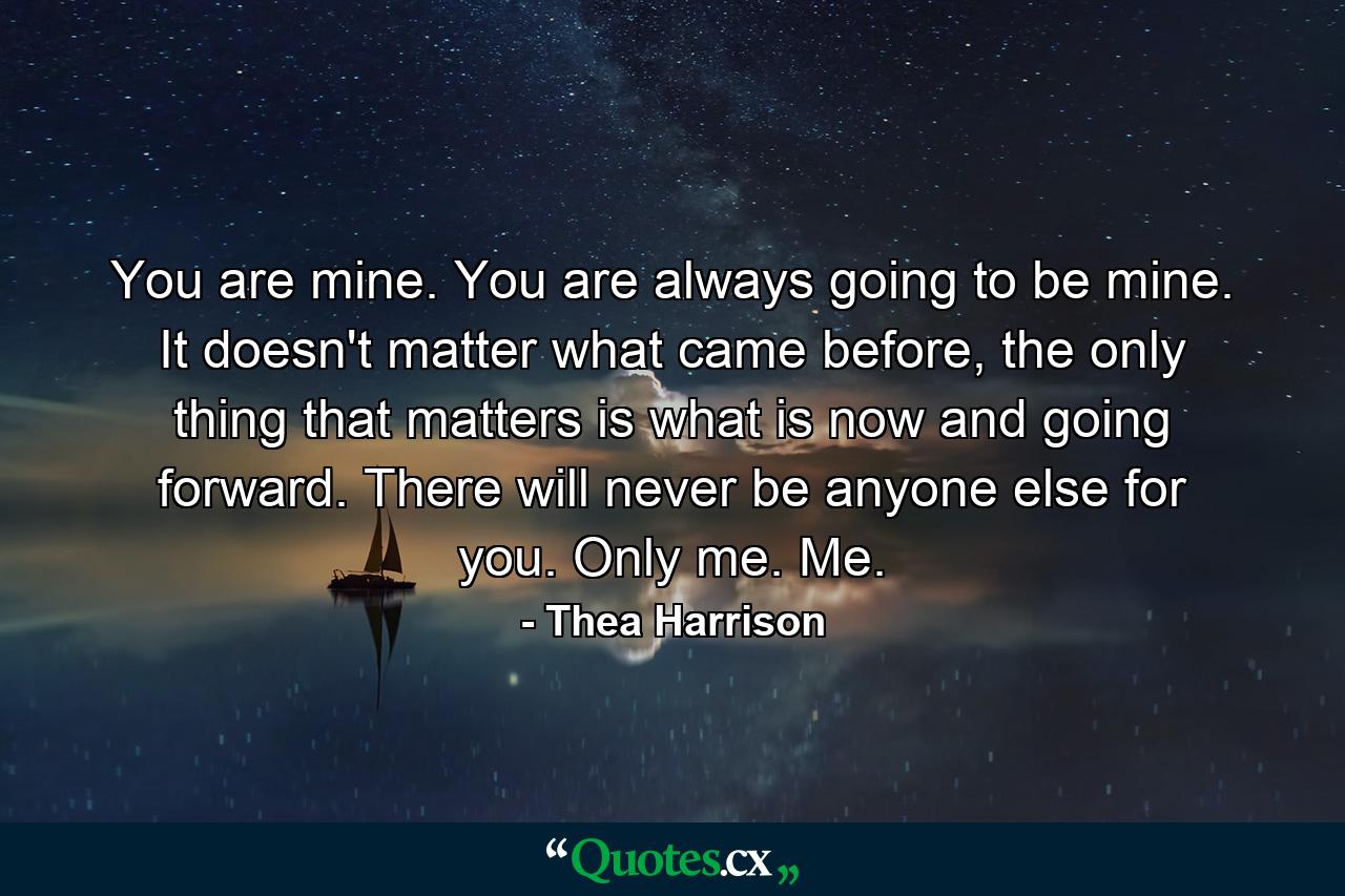 You are mine. You are always going to be mine. It doesn't matter what came before, the only thing that matters is what is now and going forward. There will never be anyone else for you. Only me. Me. - Quote by Thea Harrison