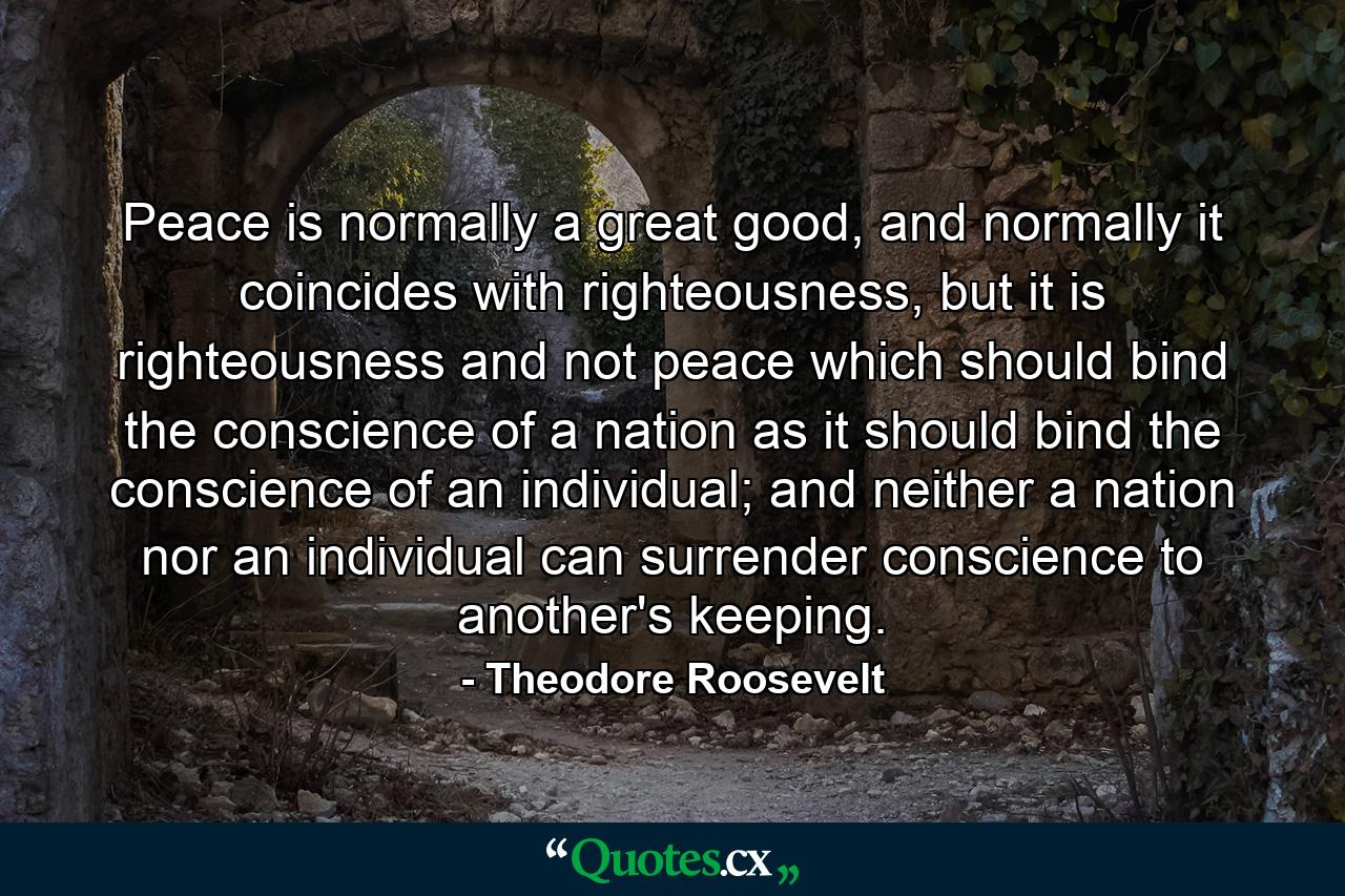 Peace is normally a great good, and normally it coincides with righteousness, but it is righteousness and not peace which should bind the conscience of a nation as it should bind the conscience of an individual; and neither a nation nor an individual can surrender conscience to another's keeping. - Quote by Theodore Roosevelt