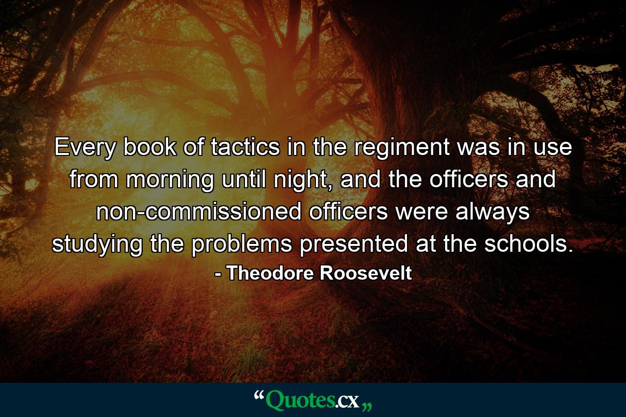 Every book of tactics in the regiment was in use from morning until night, and the officers and non-commissioned officers were always studying the problems presented at the schools. - Quote by Theodore Roosevelt