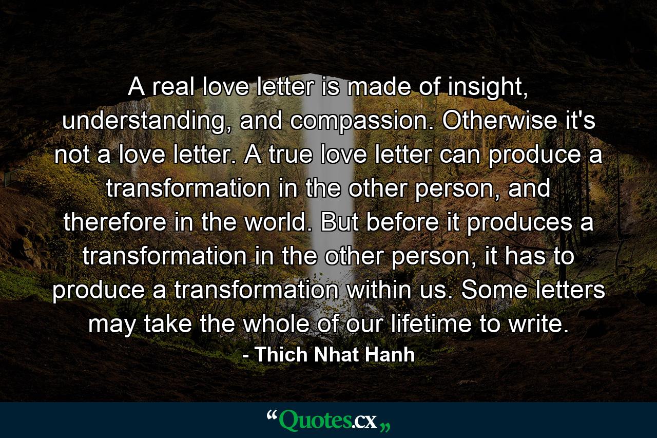 A real love letter is made of insight, understanding, and compassion. Otherwise it's not a love letter. A true love letter can produce a transformation in the other person, and therefore in the world. But before it produces a transformation in the other person, it has to produce a transformation within us. Some letters may take the whole of our lifetime to write. - Quote by Thich Nhat Hanh