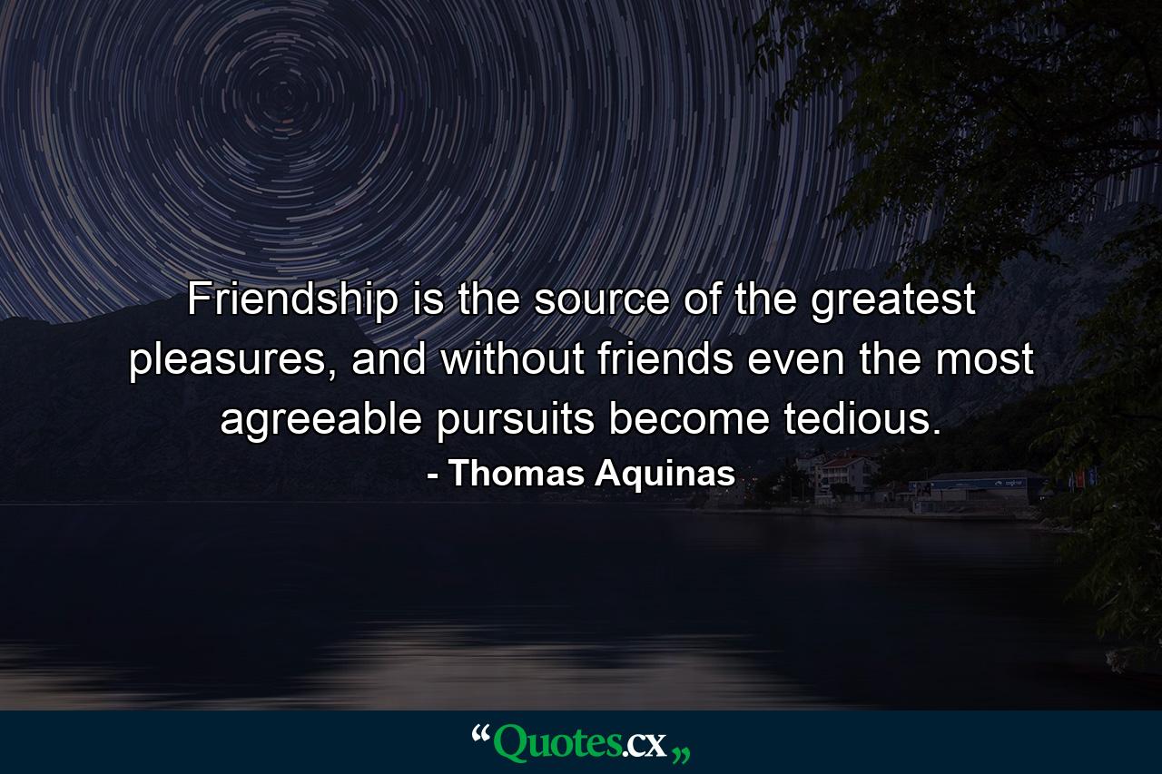 Friendship is the source of the greatest pleasures, and without friends even the most agreeable pursuits become tedious. - Quote by Thomas Aquinas