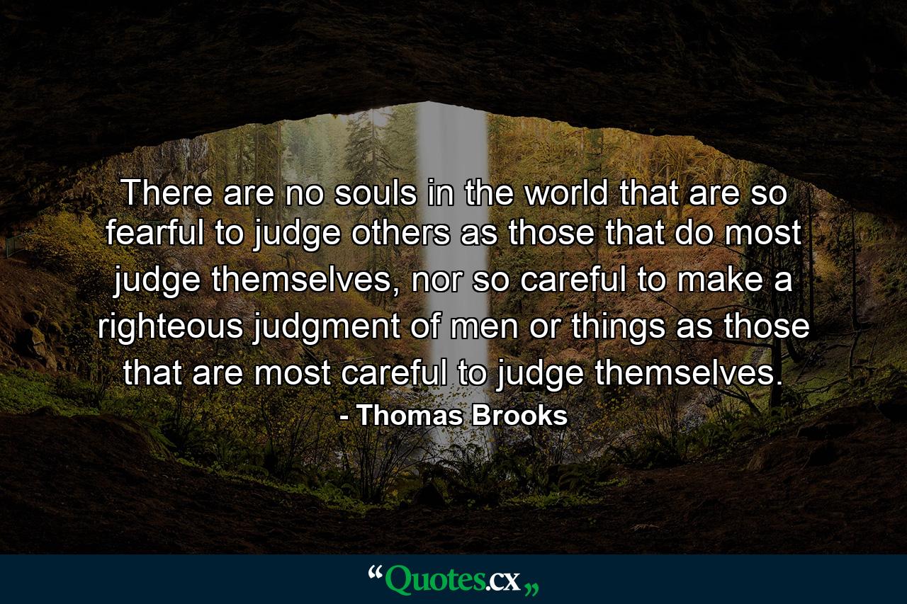 There are no souls in the world that are so fearful to judge others as those that do most judge themselves, nor so careful to make a righteous judgment of men or things as those that are most careful to judge themselves. - Quote by Thomas Brooks