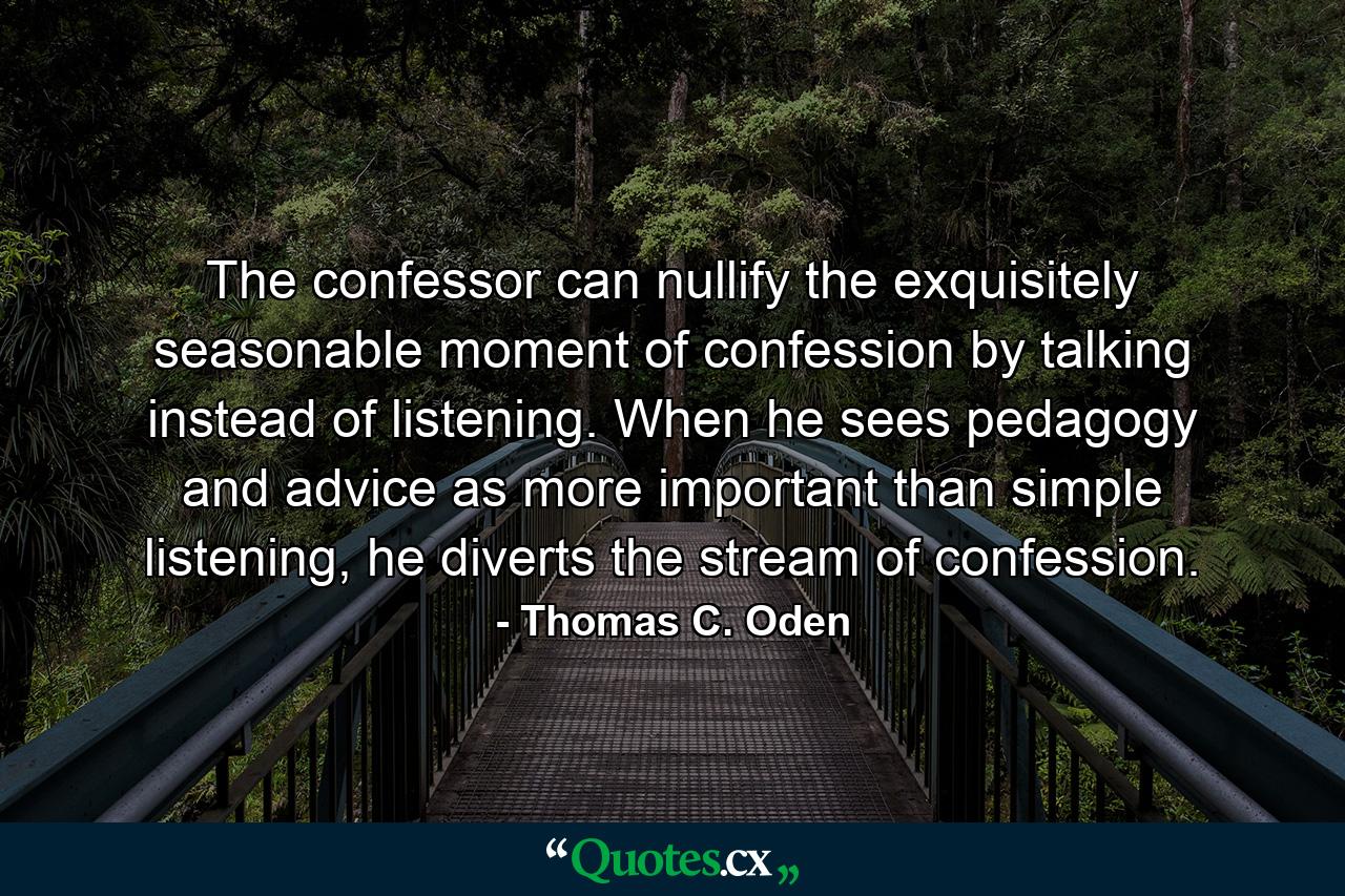 The confessor can nullify the exquisitely seasonable moment of confession by talking instead of listening. When he sees pedagogy and advice as more important than simple listening, he diverts the stream of confession. - Quote by Thomas C. Oden