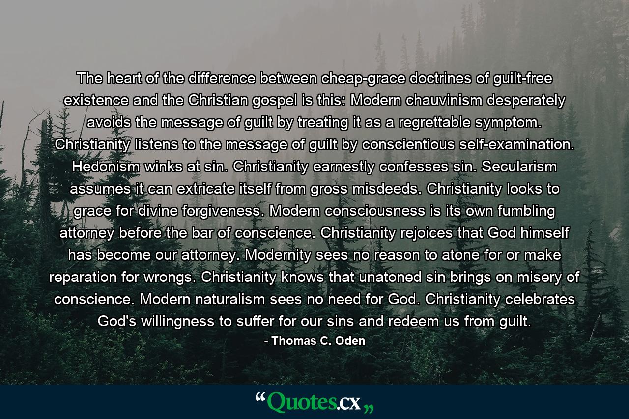 The heart of the difference between cheap-grace doctrines of guilt-free existence and the Christian gospel is this: Modern chauvinism desperately avoids the message of guilt by treating it as a regrettable symptom. Christianity listens to the message of guilt by conscientious self-examination. Hedonism winks at sin. Christianity earnestly confesses sin. Secularism assumes it can extricate itself from gross misdeeds. Christianity looks to grace for divine forgiveness. Modern consciousness is its own fumbling attorney before the bar of conscience. Christianity rejoices that God himself has become our attorney. Modernity sees no reason to atone for or make reparation for wrongs. Christianity knows that unatoned sin brings on misery of conscience. Modern naturalism sees no need for God. Christianity celebrates God's willingness to suffer for our sins and redeem us from guilt. - Quote by Thomas C. Oden