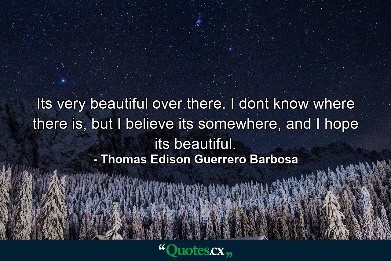 Its very beautiful over there. I dont know where there is, but I believe its somewhere, and I hope its beautiful. - Quote by Thomas Edison Guerrero Barbosa