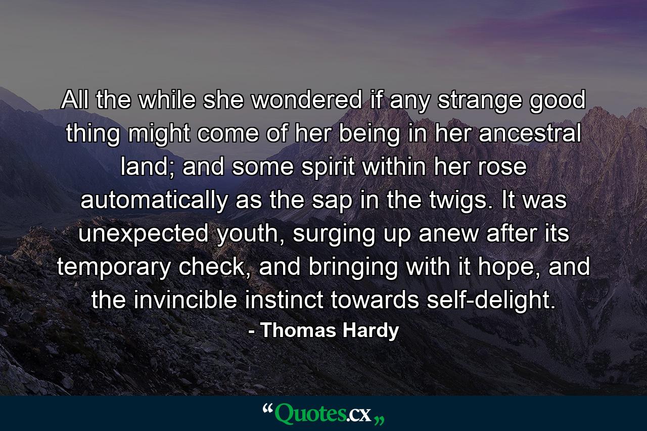 All the while she wondered if any strange good thing might come of her being in her ancestral land; and some spirit within her rose automatically as the sap in the twigs. It was unexpected youth, surging up anew after its temporary check, and bringing with it hope, and the invincible instinct towards self-delight. - Quote by Thomas Hardy