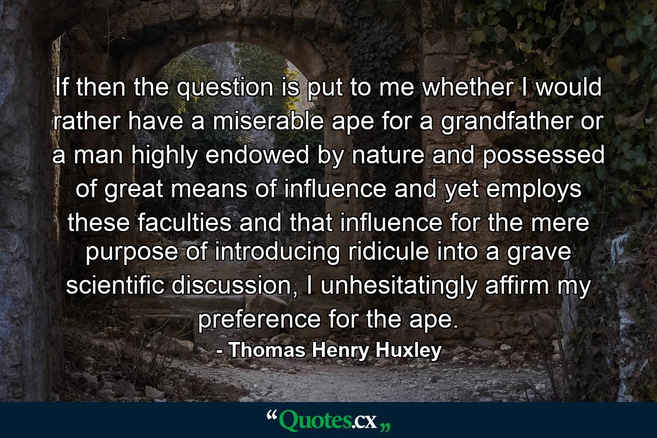 If then the question is put to me whether I would rather have a miserable ape for a grandfather or a man highly endowed by nature and possessed of great means of influence and yet employs these faculties and that influence for the mere purpose of introducing ridicule into a grave scientific discussion, I unhesitatingly affirm my preference for the ape. - Quote by Thomas Henry Huxley