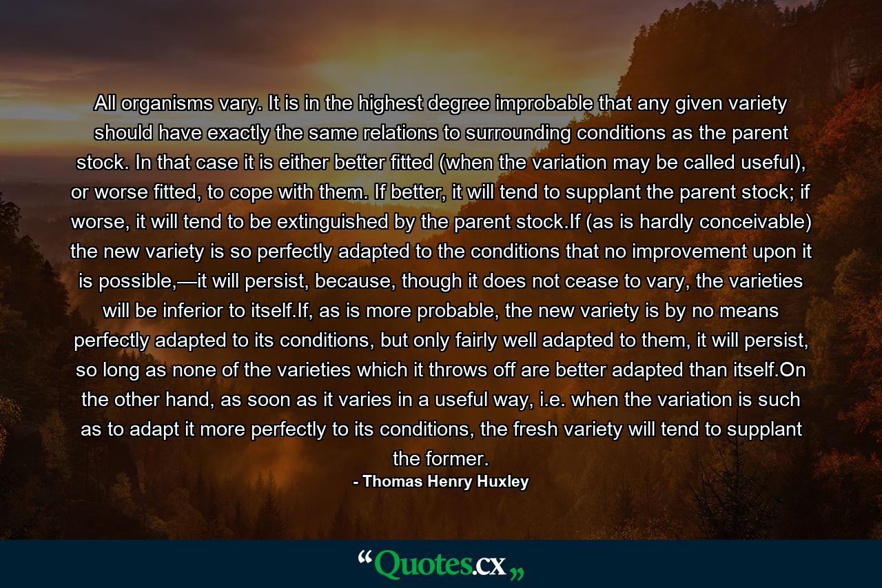 All organisms vary. It is in the highest degree improbable that any given variety should have exactly the same relations to surrounding conditions as the parent stock. In that case it is either better fitted (when the variation may be called useful), or worse fitted, to cope with them. If better, it will tend to supplant the parent stock; if worse, it will tend to be extinguished by the parent stock.If (as is hardly conceivable) the new variety is so perfectly adapted to the conditions that no improvement upon it is possible,—it will persist, because, though it does not cease to vary, the varieties will be inferior to itself.If, as is more probable, the new variety is by no means perfectly adapted to its conditions, but only fairly well adapted to them, it will persist, so long as none of the varieties which it throws off are better adapted than itself.On the other hand, as soon as it varies in a useful way, i.e. when the variation is such as to adapt it more perfectly to its conditions, the fresh variety will tend to supplant the former. - Quote by Thomas Henry Huxley