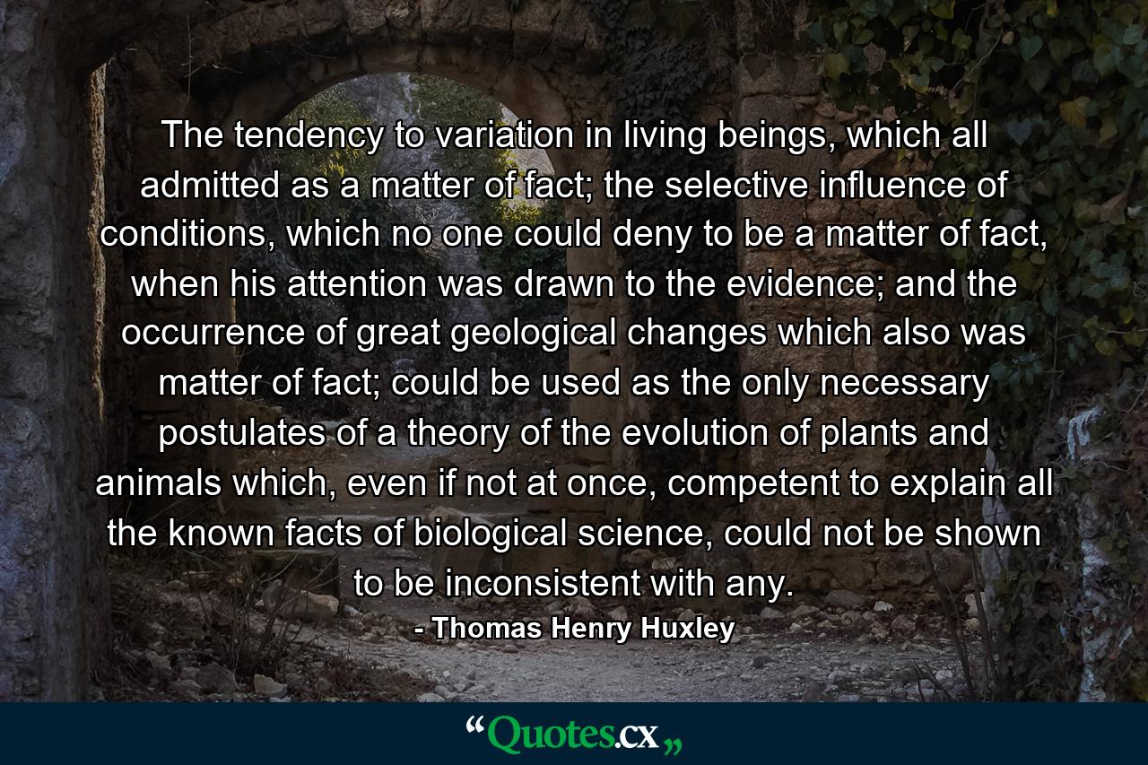 The tendency to variation in living beings, which all admitted as a matter of fact; the selective influence of conditions, which no one could deny to be a matter of fact, when his attention was drawn to the evidence; and the occurrence of great geological changes which also was matter of fact; could be used as the only necessary postulates of a theory of the evolution of plants and animals which, even if not at once, competent to explain all the known facts of biological science, could not be shown to be inconsistent with any. - Quote by Thomas Henry Huxley