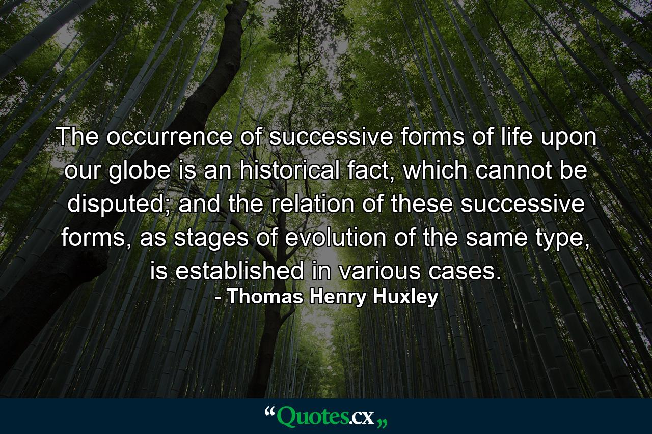 The occurrence of successive forms of life upon our globe is an historical fact, which cannot be disputed; and the relation of these successive forms, as stages of evolution of the same type, is established in various cases. - Quote by Thomas Henry Huxley