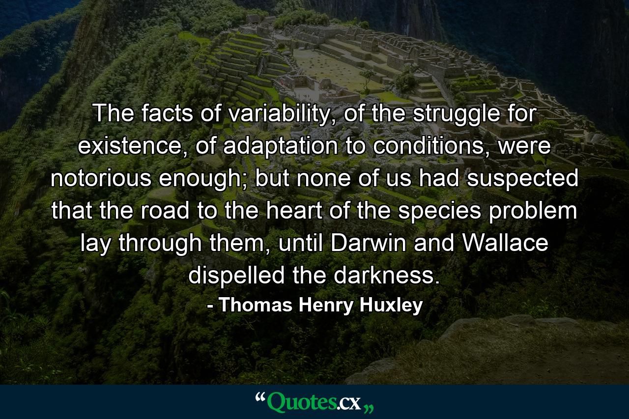 The facts of variability, of the struggle for existence, of adaptation to conditions, were notorious enough; but none of us had suspected that the road to the heart of the species problem lay through them, until Darwin and Wallace dispelled the darkness. - Quote by Thomas Henry Huxley