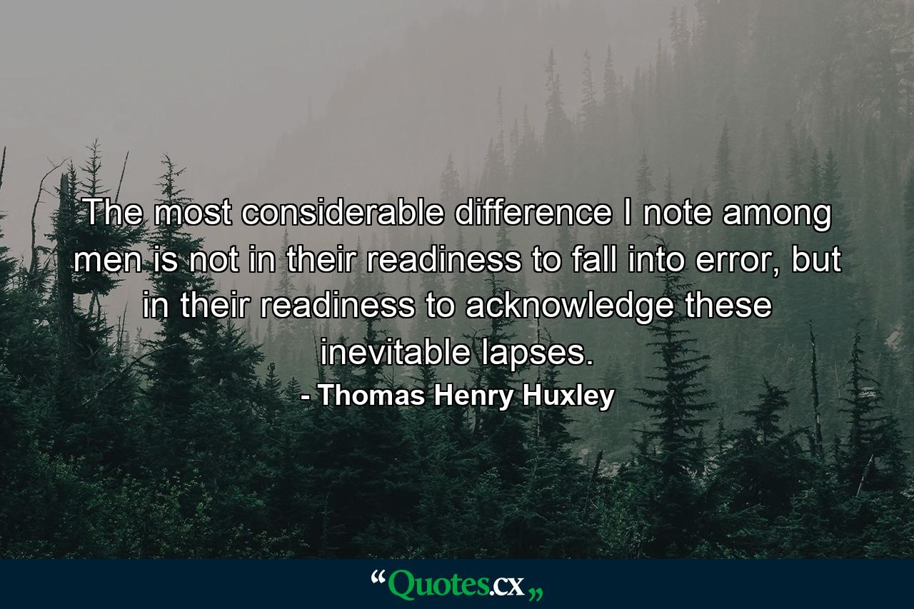 The most considerable difference I note among men is not in their readiness to fall into error, but in their readiness to acknowledge these inevitable lapses. - Quote by Thomas Henry Huxley