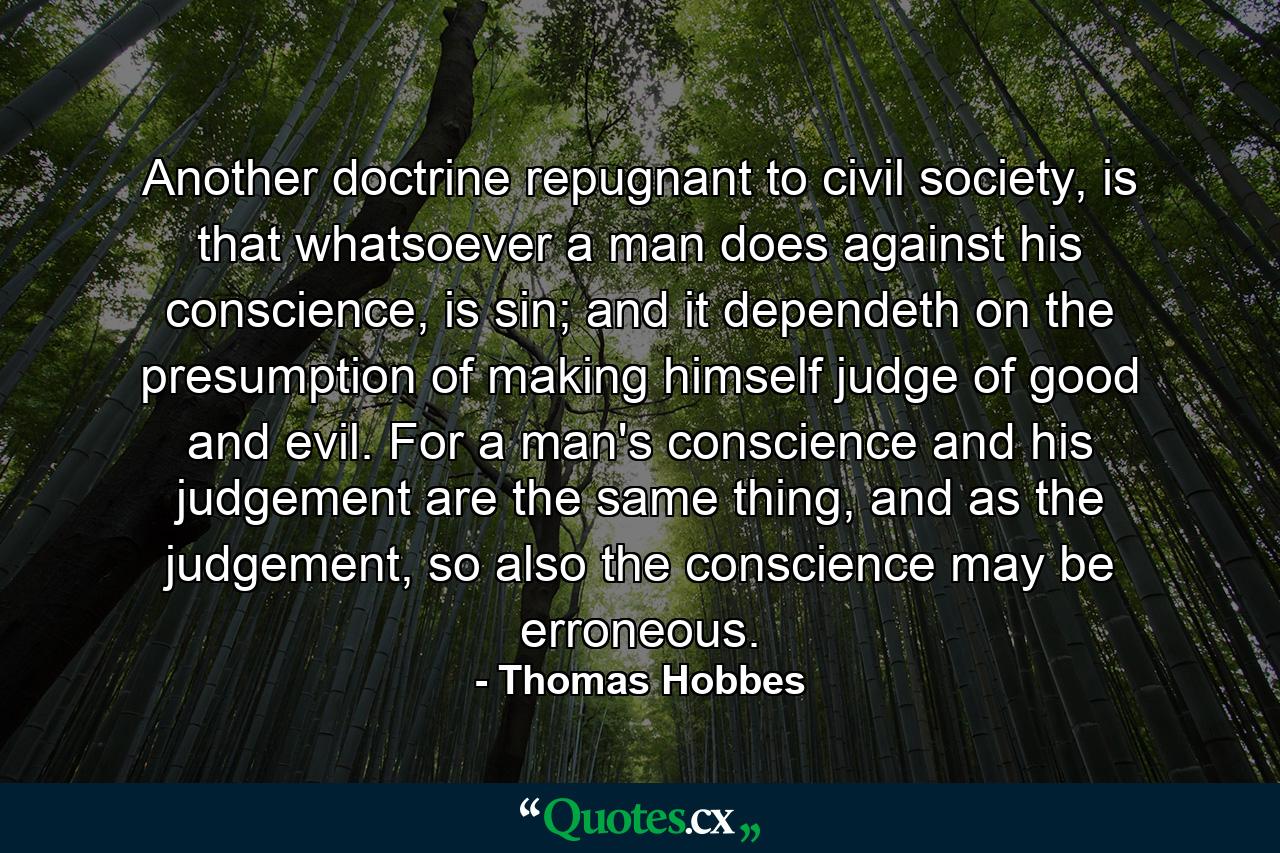 Another doctrine repugnant to civil society, is that whatsoever a man does against his conscience, is sin; and it dependeth on the presumption of making himself judge of good and evil. For a man's conscience and his judgement are the same thing, and as the judgement, so also the conscience may be erroneous. - Quote by Thomas Hobbes