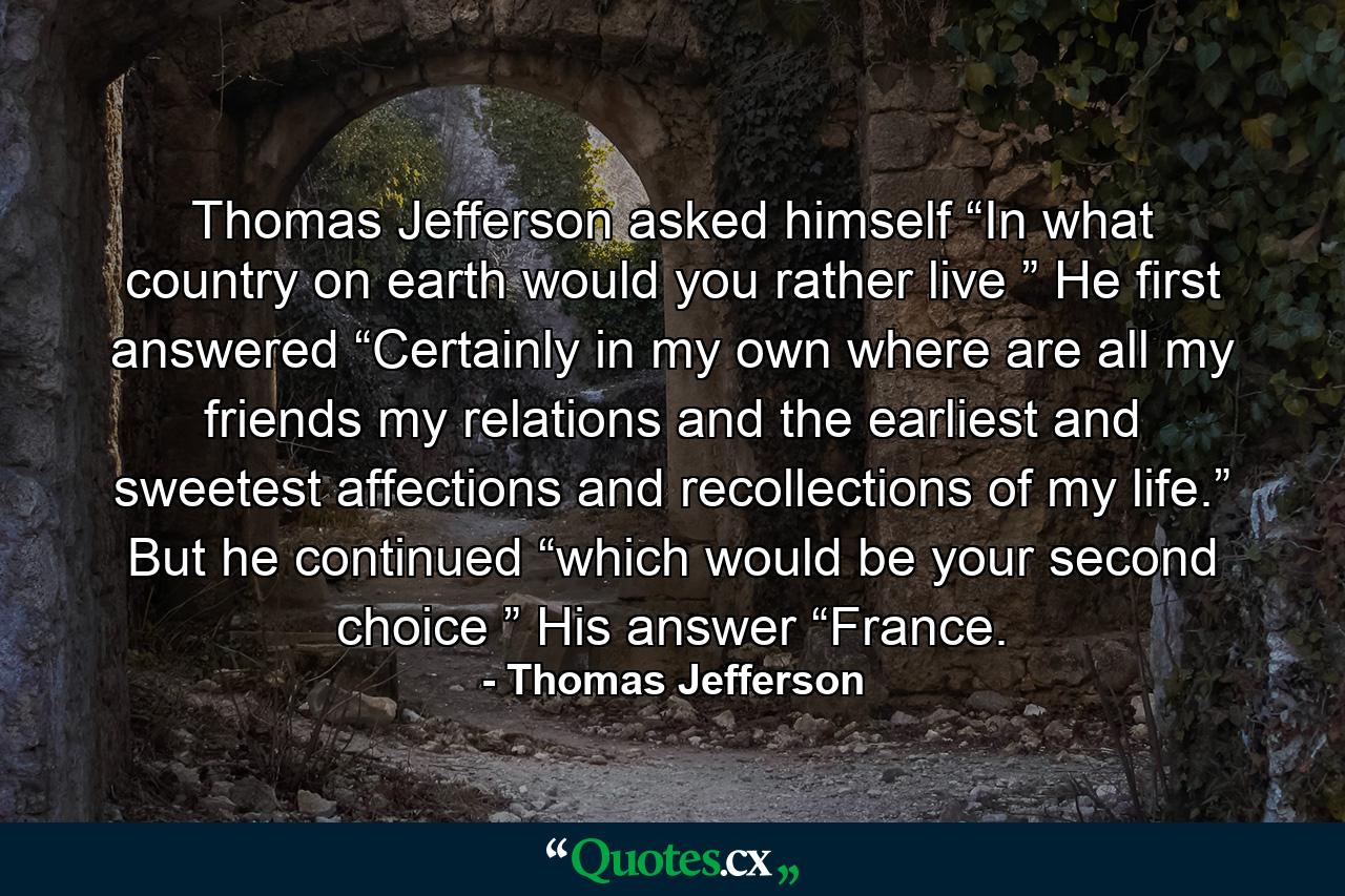 Thomas Jefferson asked himself “In what country on earth would you rather live ” He first answered “Certainly in my own where are all my friends my relations and the earliest and sweetest affections and recollections of my life.” But he continued “which would be your second choice ” His answer “France. - Quote by Thomas Jefferson