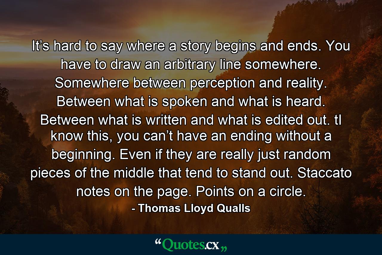 It’s hard to say where a story begins and ends. You have to draw an arbitrary line somewhere. Somewhere between perception and reality. Between what is spoken and what is heard. Between what is written and what is edited out. tI know this, you can’t have an ending without a beginning. Even if they are really just random pieces of the middle that tend to stand out. Staccato notes on the page. Points on a circle. - Quote by Thomas Lloyd Qualls