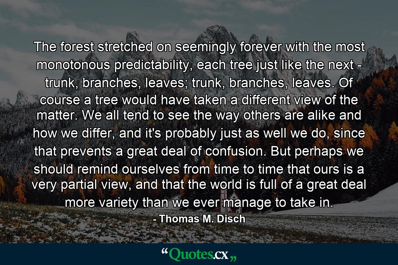 The forest stretched on seemingly forever with the most monotonous predictability, each tree just like the next - trunk, branches, leaves; trunk, branches, leaves. Of course a tree would have taken a different view of the matter. We all tend to see the way others are alike and how we differ, and it's probably just as well we do, since that prevents a great deal of confusion. But perhaps we should remind ourselves from time to time that ours is a very partial view, and that the world is full of a great deal more variety than we ever manage to take in. - Quote by Thomas M. Disch