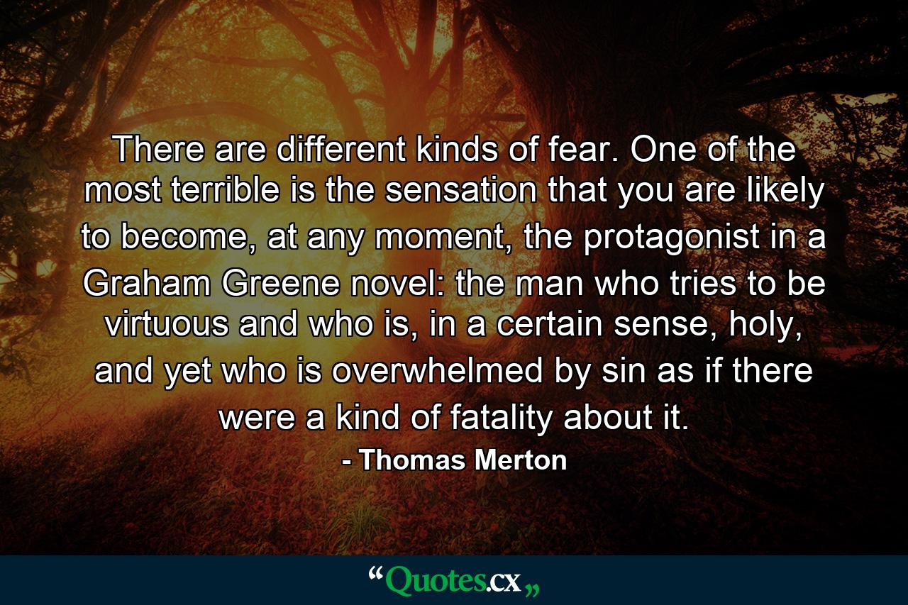 There are different kinds of fear. One of the most terrible is the sensation that you are likely to become, at any moment, the protagonist in a Graham Greene novel: the man who tries to be virtuous and who is, in a certain sense, holy, and yet who is overwhelmed by sin as if there were a kind of fatality about it. - Quote by Thomas Merton