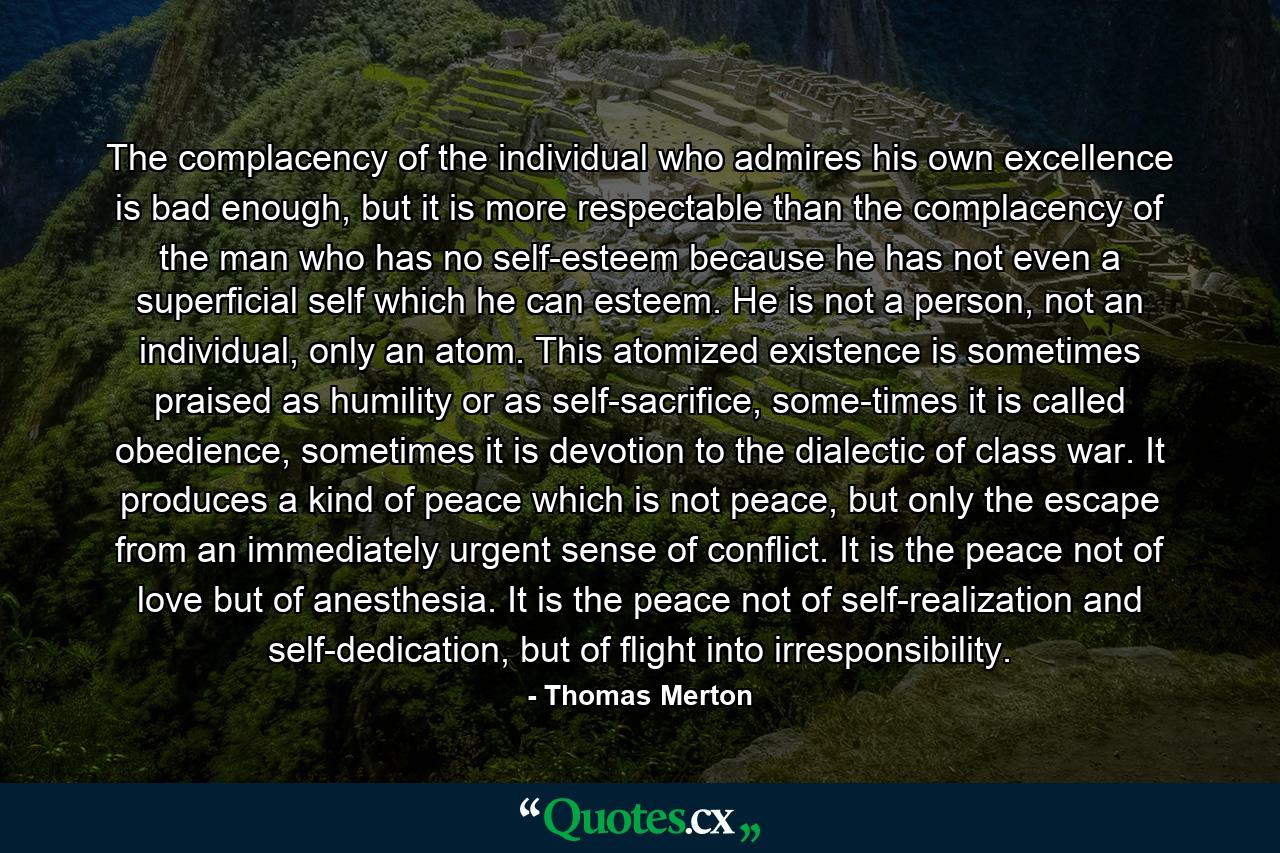 The complacency of the individual who admires his own excellence is bad enough, but it is more respectable than the complacency of the man who has no self-esteem because he has not even a superficial self which he can esteem. He is not a person, not an individual, only an atom. This atomized existence is sometimes praised as humility or as self-sacrifice, some-times it is called obedience, sometimes it is devotion to the dialectic of class war. It produces a kind of peace which is not peace, but only the escape from an immediately urgent sense of conflict. It is the peace not of love but of anesthesia. It is the peace not of self-realization and self-dedication, but of flight into irresponsibility. - Quote by Thomas Merton