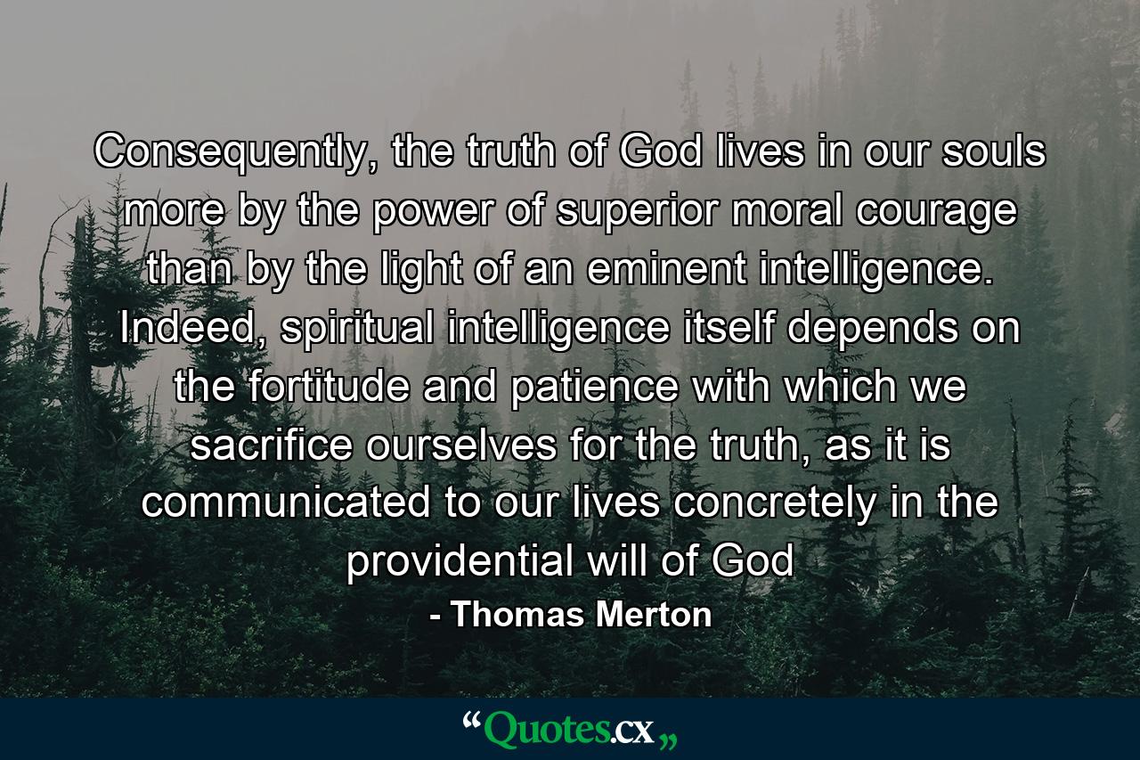 Consequently, the truth of God lives in our souls more by the power of superior moral courage than by the light of an eminent intelligence. Indeed, spiritual intelligence itself depends on the fortitude and patience with which we sacrifice ourselves for the truth, as it is communicated to our lives concretely in the providential will of God - Quote by Thomas Merton