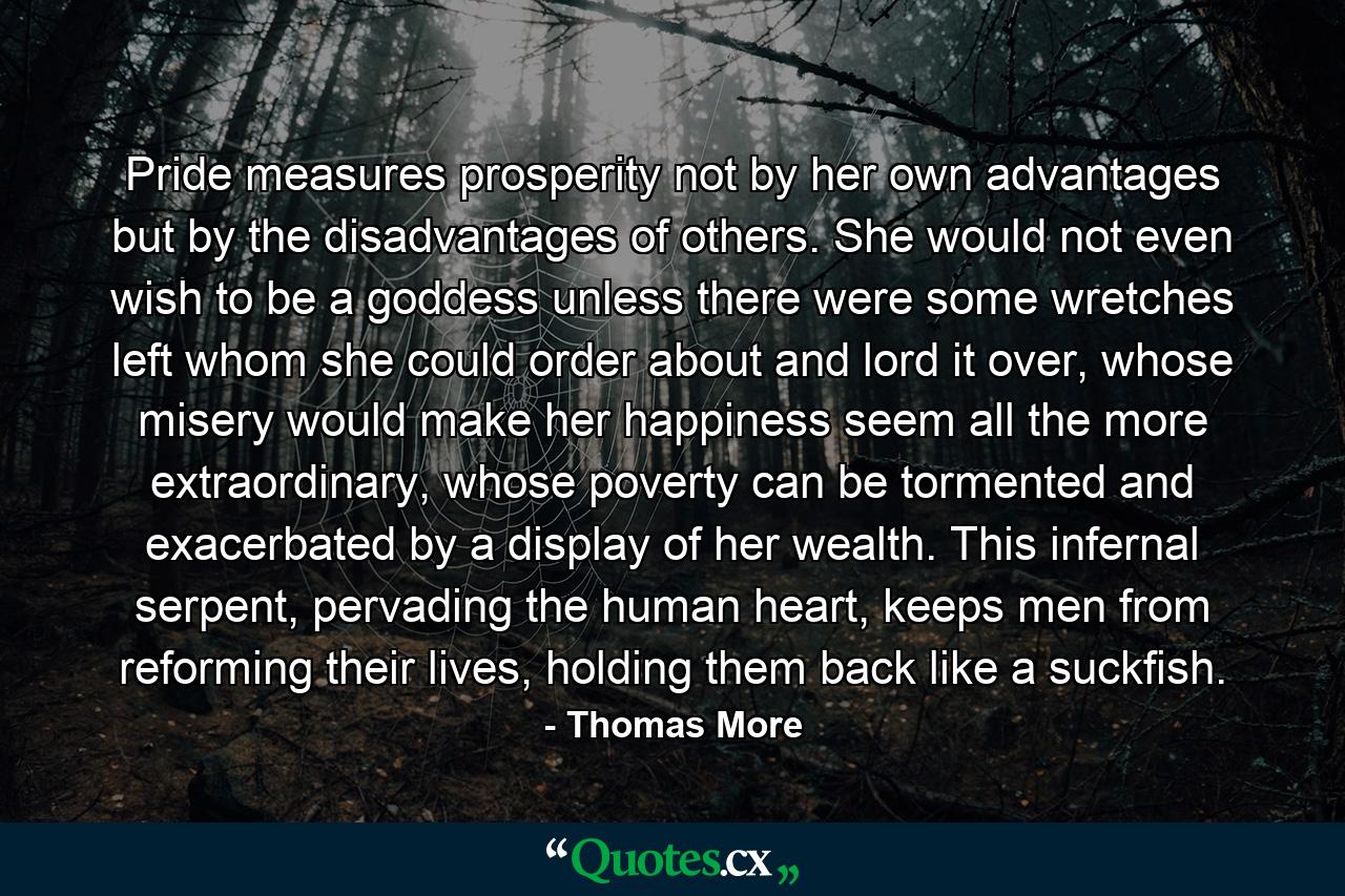 Pride measures prosperity not by her own advantages but by the disadvantages of others. She would not even wish to be a goddess unless there were some wretches left whom she could order about and lord it over, whose misery would make her happiness seem all the more extraordinary, whose poverty can be tormented and exacerbated by a display of her wealth. This infernal serpent, pervading the human heart, keeps men from reforming their lives, holding them back like a suckfish. - Quote by Thomas More