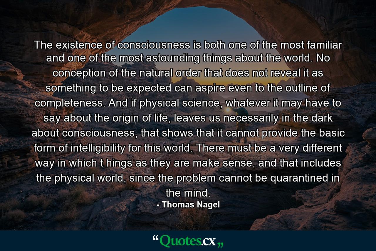 The existence of consciousness is both one of the most familiar and one of the most astounding things about the world. No conception of the natural order that does not reveal it as something to be expected can aspire even to the outline of completeness. And if physical science, whatever it may have to say about the origin of life, leaves us necessarily in the dark about consciousness, that shows that it cannot provide the basic form of intelligibility for this world. There must be a very different way in which t hings as they are make sense, and that includes the physical world, since the problem cannot be quarantined in the mind. - Quote by Thomas Nagel