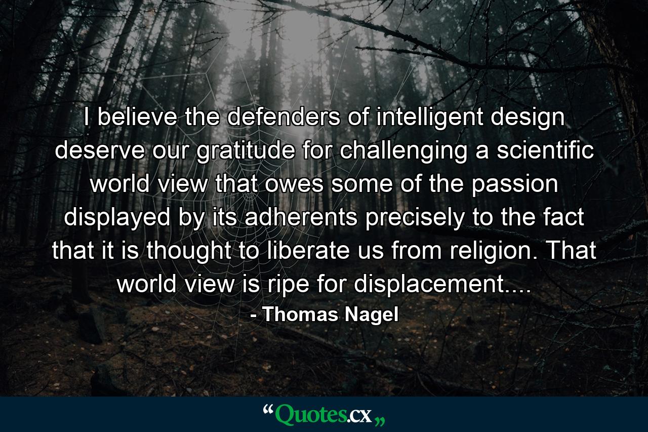 I believe the defenders of intelligent design deserve our gratitude for challenging a scientific world view that owes some of the passion displayed by its adherents precisely to the fact that it is thought to liberate us from religion. That world view is ripe for displacement.... - Quote by Thomas Nagel