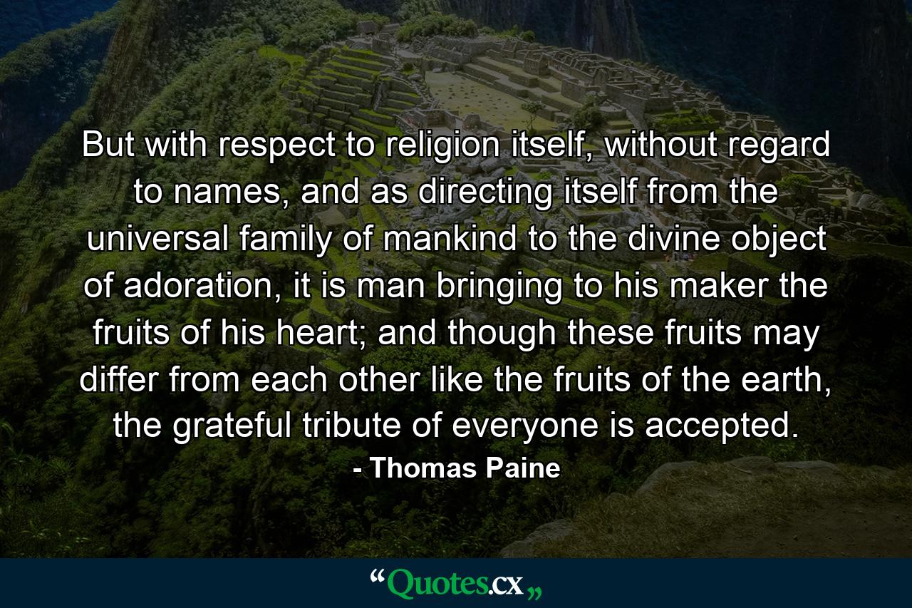 But with respect to religion itself, without regard to names, and as directing itself from the universal family of mankind to the divine object of adoration, it is man bringing to his maker the fruits of his heart; and though these fruits may differ from each other like the fruits of the earth, the grateful tribute of everyone is accepted. - Quote by Thomas Paine