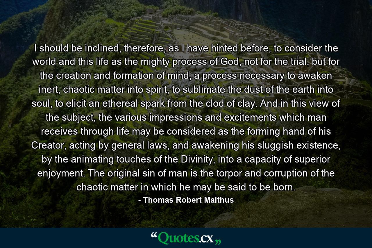 I should be inclined, therefore, as I have hinted before, to consider the world and this life as the mighty process of God, not for the trial, but for the creation and formation of mind, a process necessary to awaken inert, chaotic matter into spirit, to sublimate the dust of the earth into soul, to elicit an ethereal spark from the clod of clay. And in this view of the subject, the various impressions and excitements which man receives through life may be considered as the forming hand of his Creator, acting by general laws, and awakening his sluggish existence, by the animating touches of the Divinity, into a capacity of superior enjoyment. The original sin of man is the torpor and corruption of the chaotic matter in which he may be said to be born. - Quote by Thomas Robert Malthus