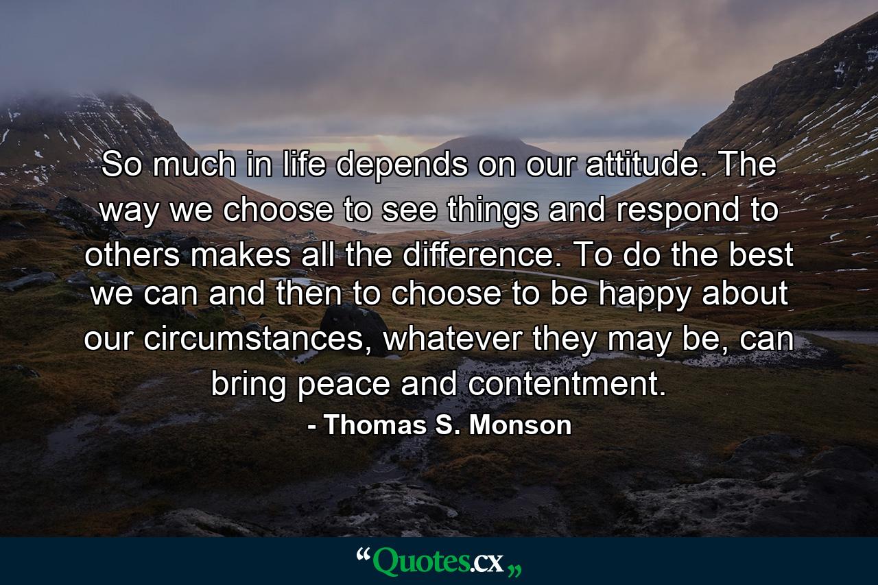 So much in life depends on our attitude. The way we choose to see things and respond to others makes all the difference. To do the best we can and then to choose to be happy about our circumstances, whatever they may be, can bring peace and contentment. - Quote by Thomas S. Monson