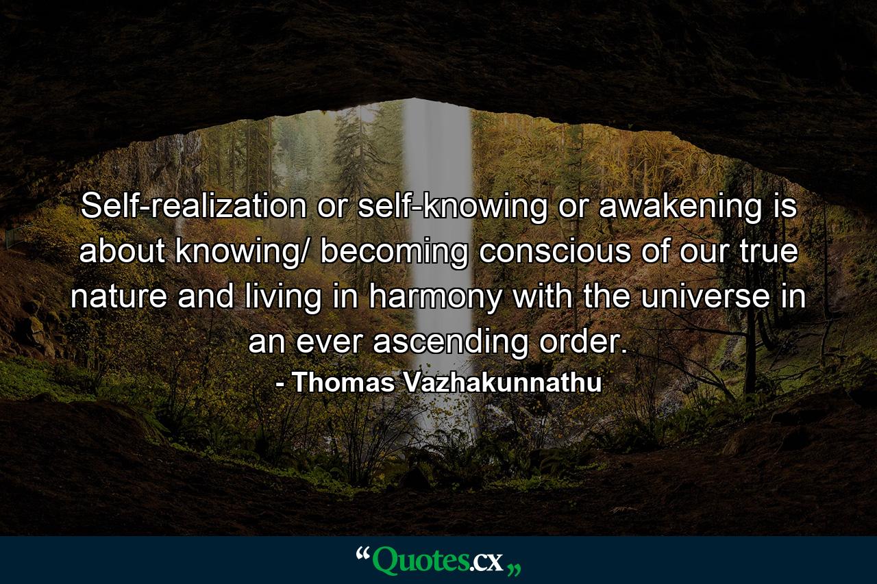 Self-realization or self-knowing or awakening is about knowing/ becoming conscious of our true nature and living in harmony with the universe in an ever ascending order. - Quote by Thomas Vazhakunnathu