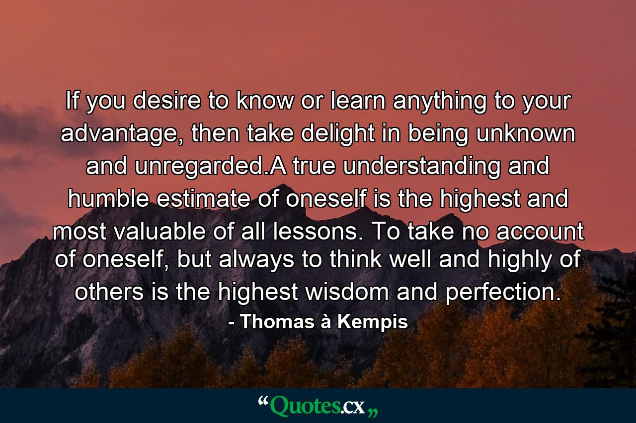 If you desire to know or learn anything to your advantage, then take delight in being unknown and unregarded.A true understanding and humble estimate of oneself is the highest and most valuable of all lessons. To take no account of oneself, but always to think well and highly of others is the highest wisdom and perfection. - Quote by Thomas à Kempis