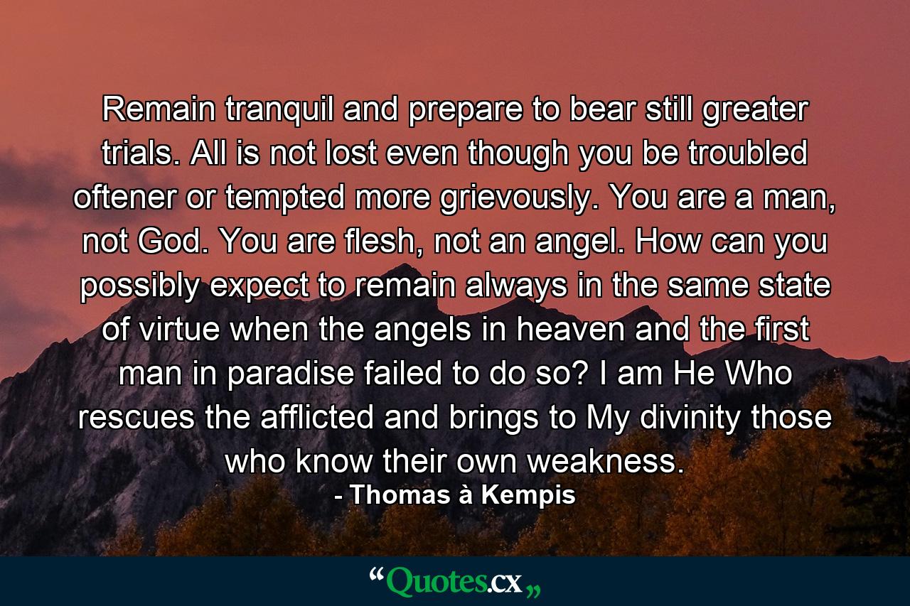 Remain tranquil and prepare to bear still greater trials. All is not lost even though you be troubled oftener or tempted more grievously. You are a man, not God. You are flesh, not an angel. How can you possibly expect to remain always in the same state of virtue when the angels in heaven and the first man in paradise failed to do so? I am He Who rescues the afflicted and brings to My divinity those who know their own weakness. - Quote by Thomas à Kempis