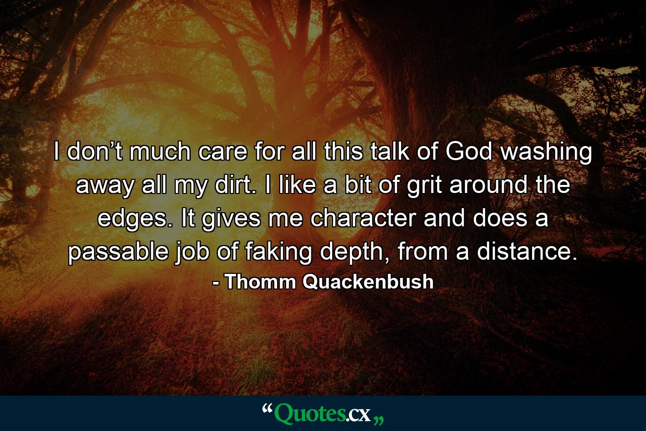 I don’t much care for all this talk of God washing away all my dirt. I like a bit of grit around the edges. It gives me character and does a passable job of faking depth, from a distance. - Quote by Thomm Quackenbush