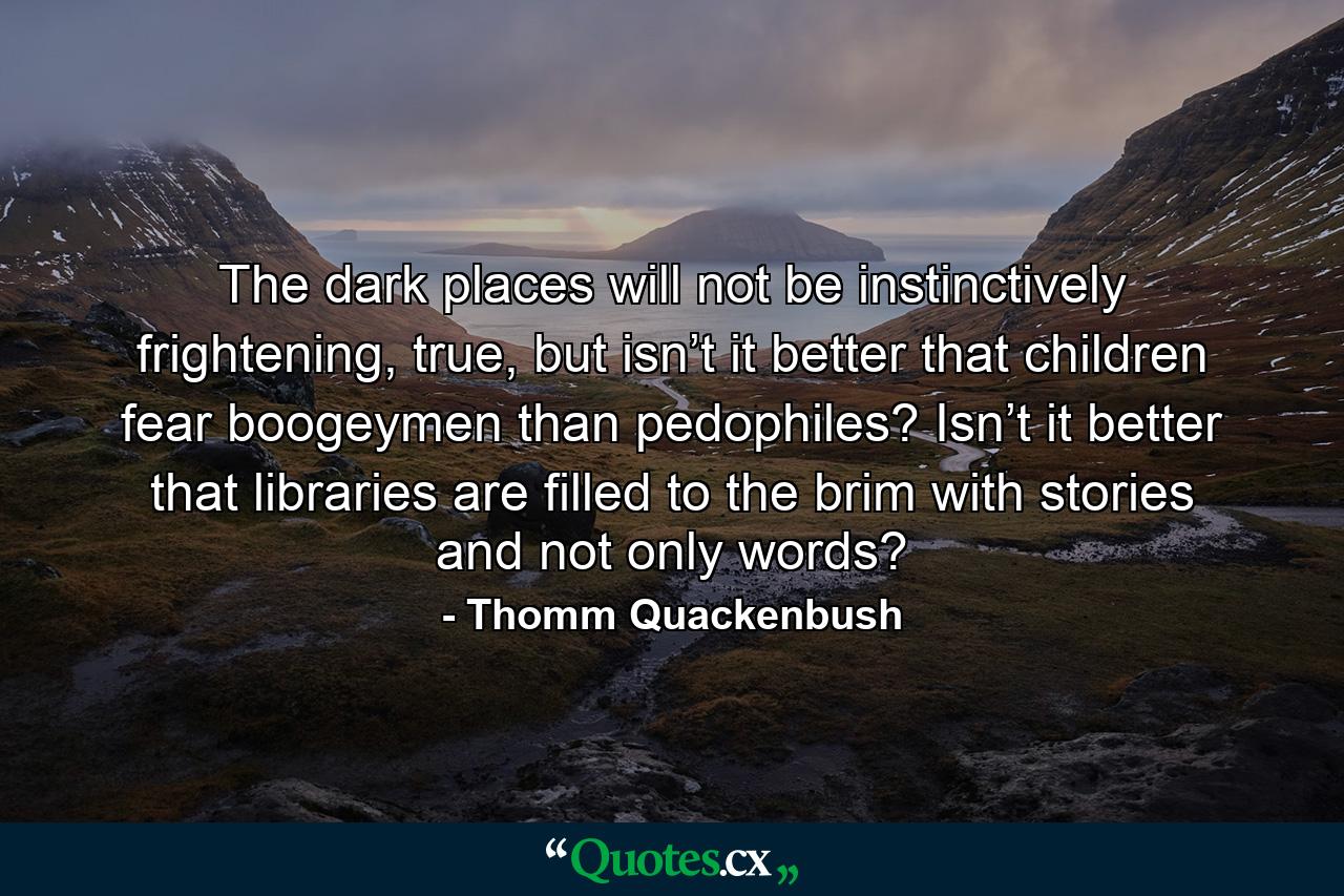 The dark places will not be instinctively frightening, true, but isn’t it better that children fear boogeymen than pedophiles? Isn’t it better that libraries are filled to the brim with stories and not only words? - Quote by Thomm Quackenbush