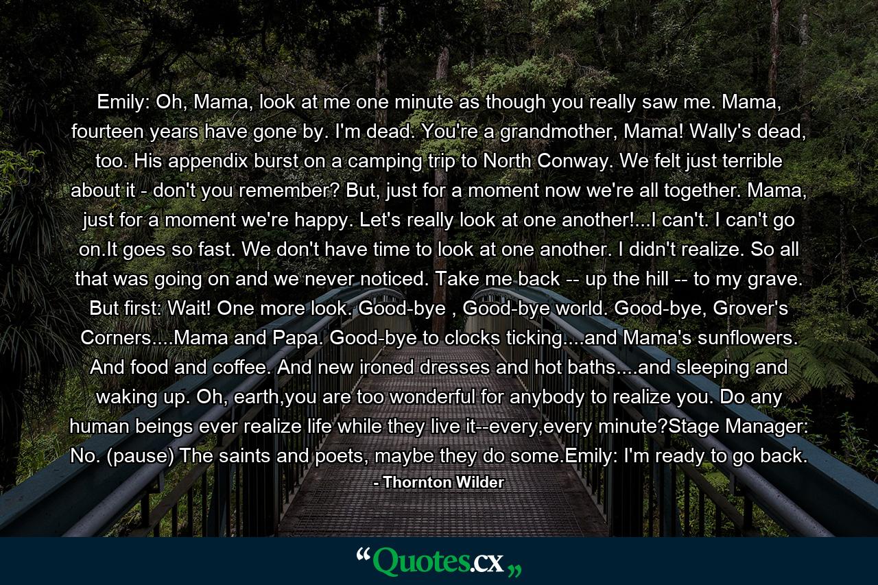 Emily: Oh, Mama, look at me one minute as though you really saw me. Mama, fourteen years have gone by. I'm dead. You're a grandmother, Mama! Wally's dead, too. His appendix burst on a camping trip to North Conway. We felt just terrible about it - don't you remember? But, just for a moment now we're all together. Mama, just for a moment we're happy. Let's really look at one another!...I can't. I can't go on.It goes so fast. We don't have time to look at one another. I didn't realize. So all that was going on and we never noticed. Take me back -- up the hill -- to my grave. But first: Wait! One more look. Good-bye , Good-bye world. Good-bye, Grover's Corners....Mama and Papa. Good-bye to clocks ticking....and Mama's sunflowers. And food and coffee. And new ironed dresses and hot baths....and sleeping and waking up. Oh, earth,you are too wonderful for anybody to realize you. Do any human beings ever realize life while they live it--every,every minute?Stage Manager: No. (pause) The saints and poets, maybe they do some.Emily: I'm ready to go back. - Quote by Thornton Wilder